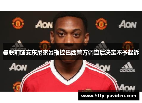 曼联前锋安东尼家暴指控巴西警方调查后决定不予起诉